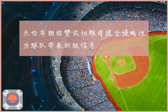 杰伦布朗称赞武切维奇提升侵略性为球队带来积极信号