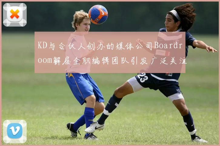 KD与合伙人创办的媒体公司Boardroom解雇全职编辑团队引发广泛关注