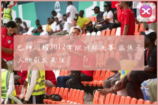 巴神闪耀2012年欧洲杯决赛 成焦点人物引发关注
