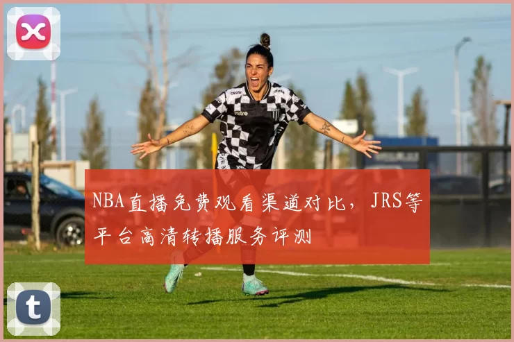 NBA直播免费观看渠道对比，JRS等平台高清转播服务评测