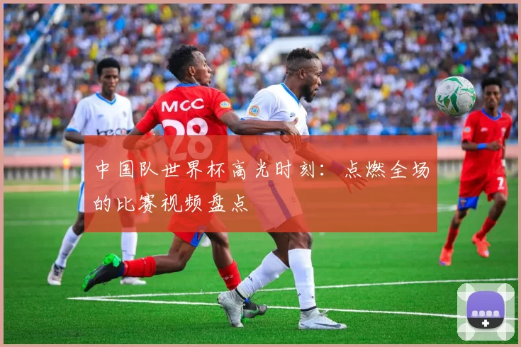 中国队世界杯高光时刻:点燃全场的比赛视频盘点