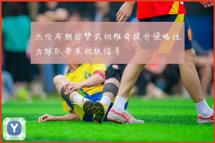 杰伦布朗称赞武切维奇提升侵略性为球队带来积极信号