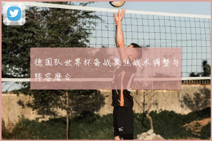 德国队世界杯备战聚焦战术调整与阵容磨合