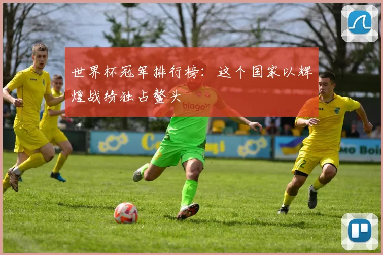 世界杯冠军排行榜：这个国家以辉煌战绩独占鳌头