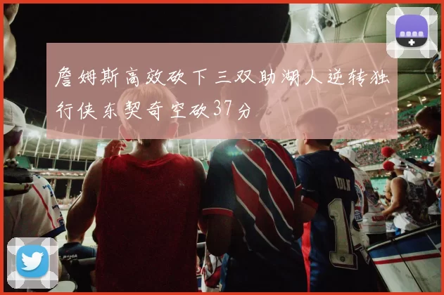 詹姆斯高效砍下三双助湖人逆转独行侠东契奇空砍37分