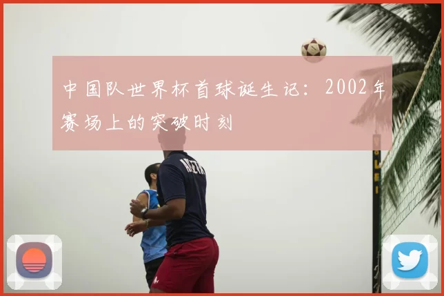 中国队世界杯首球诞生记:2002年赛场上的突破时刻