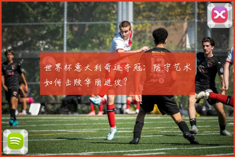 世界杯意大利奇迹夺冠:防守艺术如何击败华丽进攻?