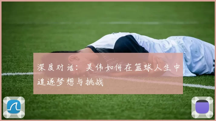 深度对话:吴伟如何在篮球人生中追逐梦想与挑战
