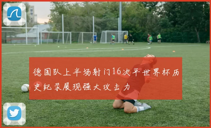 德国队上半场射门16次平世界杯历史纪录展现强大攻击力