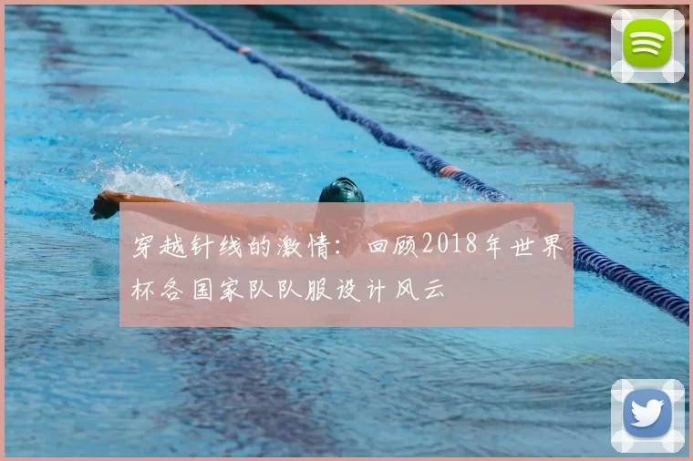穿越针线的激情：回顾2018年世界杯各国家队队服设计风云