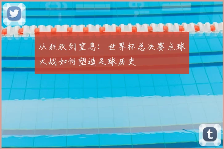 从狂欢到窒息：世界杯总决赛点球大战如何塑造足球历史