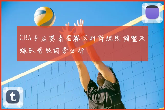 CBA季后赛南昌赛区对阵规则调整及球队晋级前景分析
