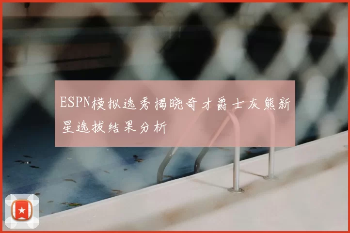ESPN模拟选秀揭晓奇才爵士灰熊新星选拔结果分析