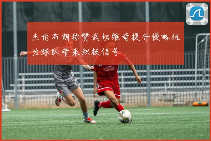 杰伦布朗称赞武切维奇提升侵略性为球队带来积极信号