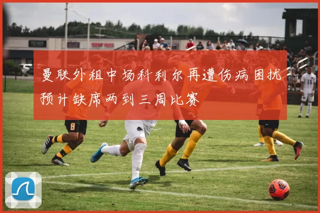 曼联外租中场科利尔再遭伤病困扰预计缺席两到三周比赛