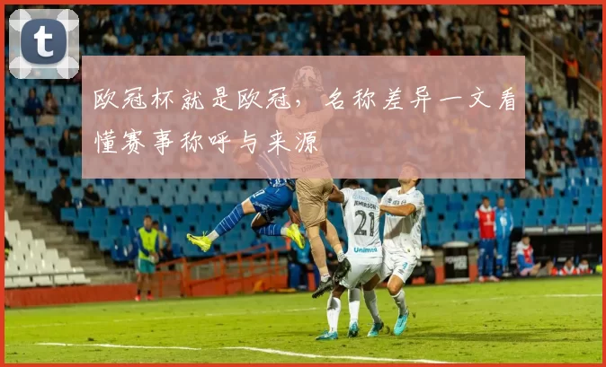 欧冠杯就是欧冠,名称差异一文看懂赛事称呼与来源