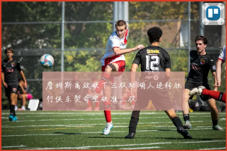 詹姆斯高效砍下三双助湖人逆转独行侠东契奇空砍准三双