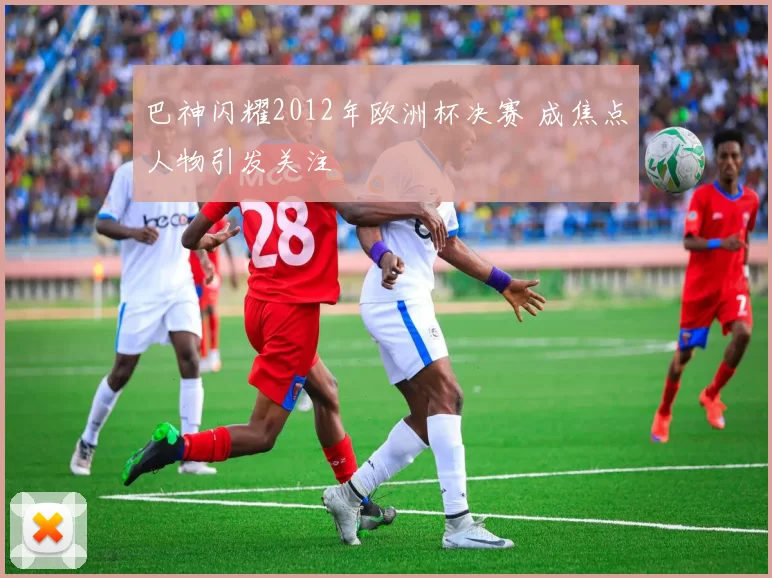 巴神闪耀2012年欧洲杯决赛 成焦点人物引发关注