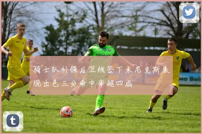 骑士队补强后卫线签下米尼克斯表现出色三分命中率超四成