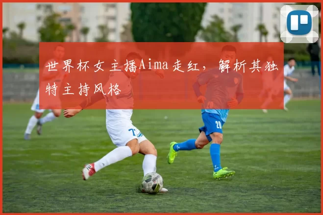 世界杯女主播Aima走红,解析其独特主持风格