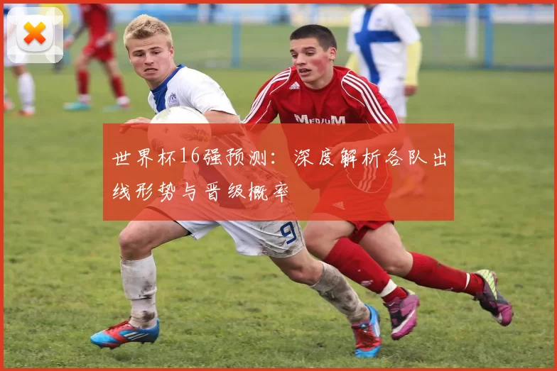 世界杯16强预测:深度解析各队出线形势与晋级概率