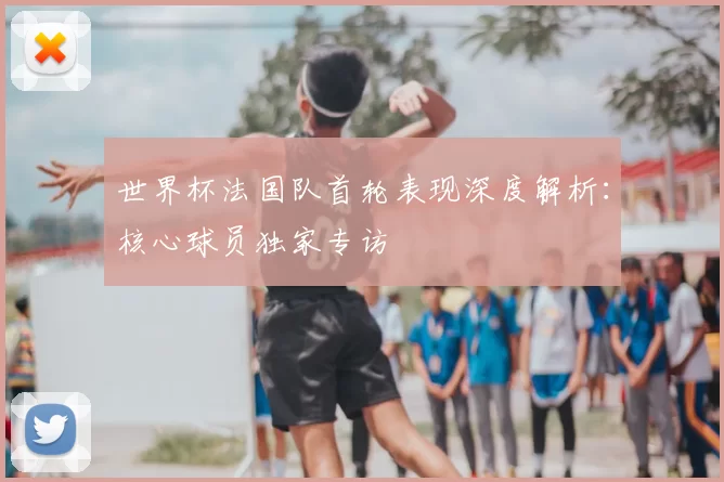 世界杯法国队首轮表现深度解析：核心球员独家专访