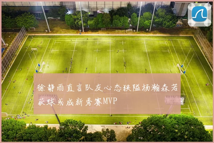 徐静雨直言队友心态狭隘杨瀚森若获球或成新秀赛MVP