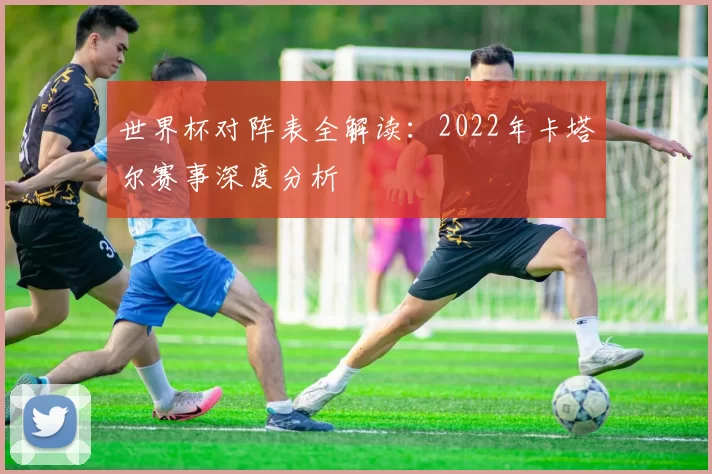 世界杯对阵表全解读：2022年卡塔尔赛事深度分析
