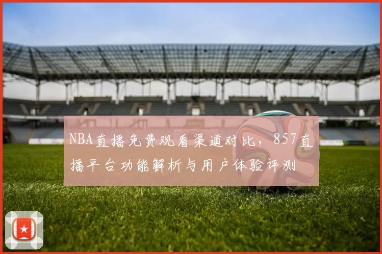 NBA直播免费观看渠道对比,857直播平台功能解析与用户体验评测