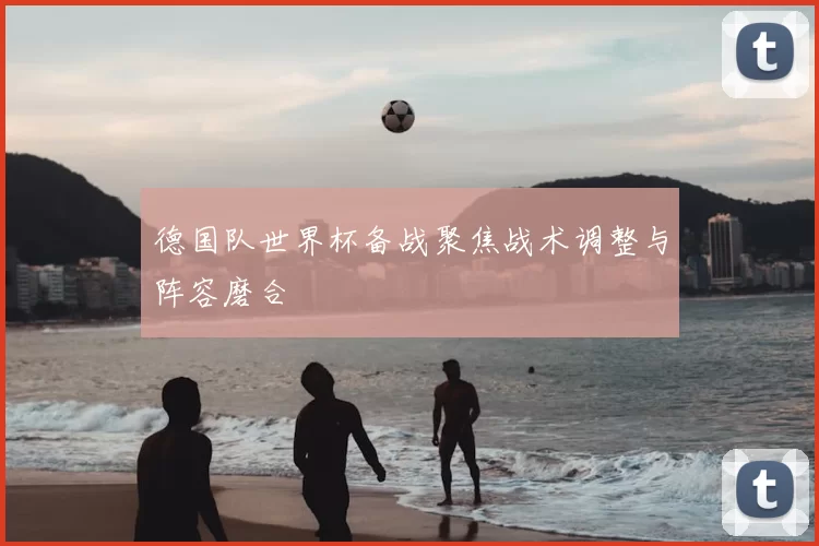 德国队世界杯备战聚焦战术调整与阵容磨合