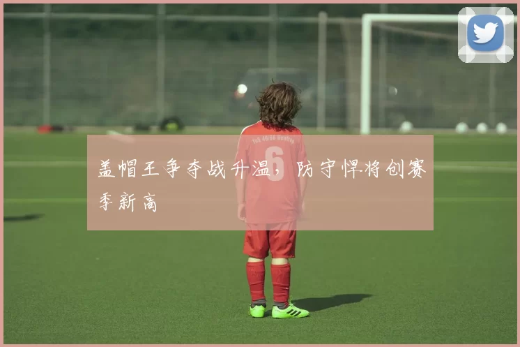 盖帽王争夺战升温,防守悍将创赛季新高