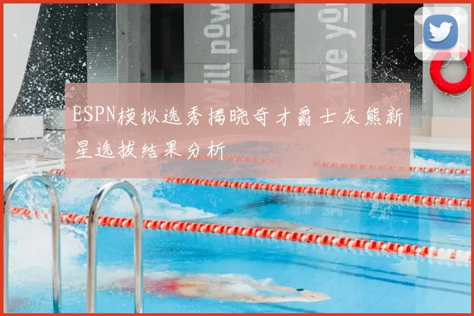 ESPN模拟选秀揭晓奇才爵士灰熊新星选拔结果分析