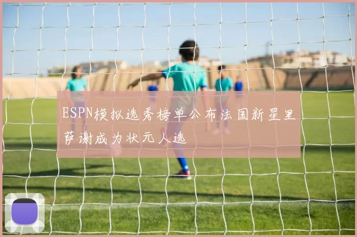 ESPN模拟选秀榜单公布法国新星里萨谢成为状元人选