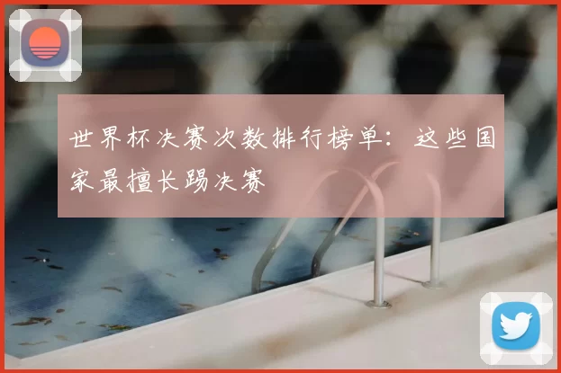 世界杯决赛次数排行榜单:这些国家最擅长踢决赛