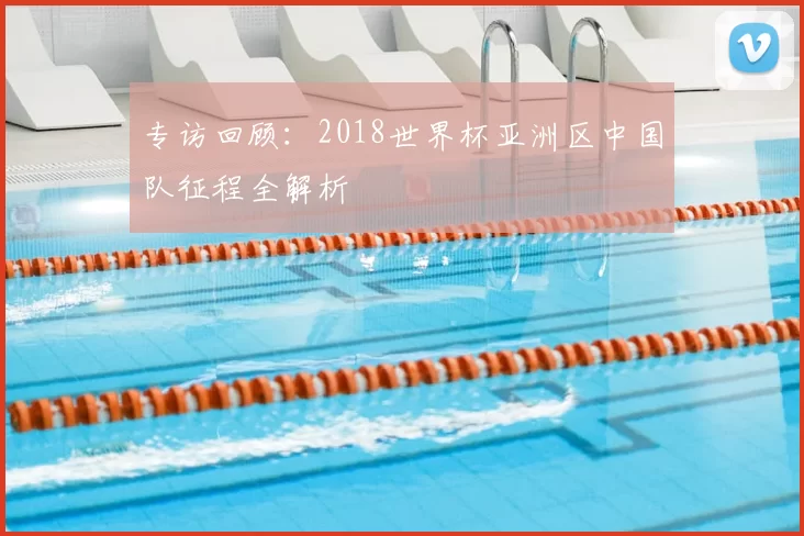 专访回顾：2018世界杯亚洲区中国队征程全解析
