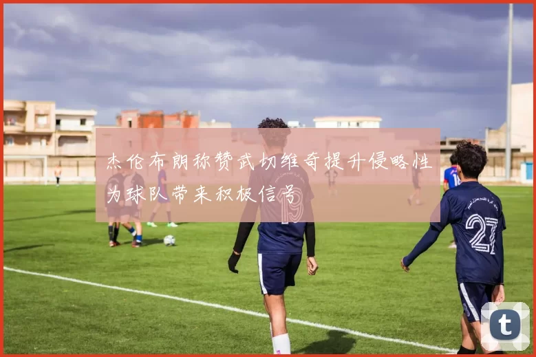 杰伦布朗称赞武切维奇提升侵略性为球队带来积极信号