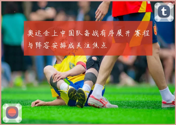 奥运会上中国队备战有序展开 赛程与阵容安排成关注焦点