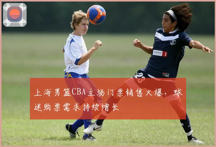 上海男篮CBA主场门票销售火爆，球迷购票需求持续增长