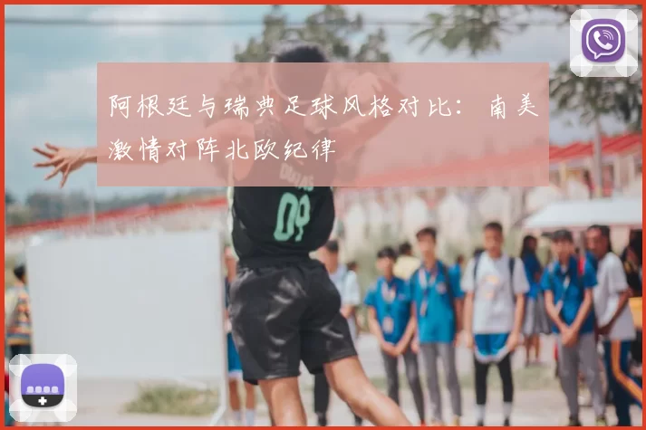 阿根廷与瑞典足球风格对比：南美激情对阵北欧纪律