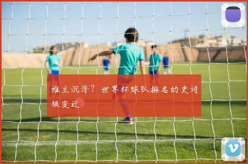 谁主沉浮？世界杯球队排名的史诗级变迁
