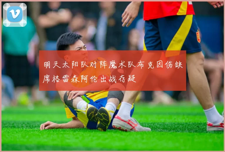 明天太阳队对阵魔术队布克因伤缺席格雷森阿伦出战存疑