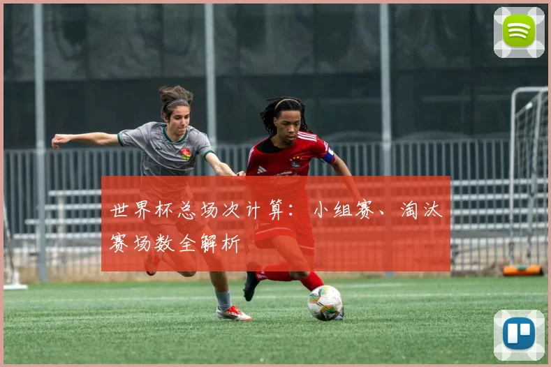世界杯总场次计算：小组赛、淘汰赛场数全解析
