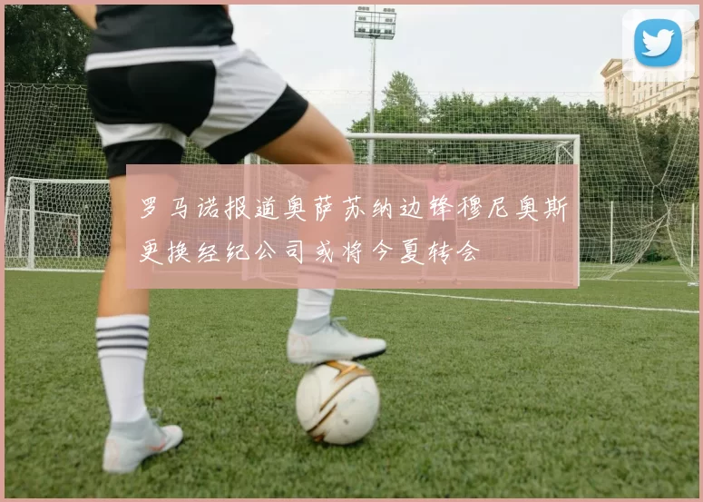 罗马诺报道奥萨苏纳边锋穆尼奥斯更换经纪公司或将今夏转会