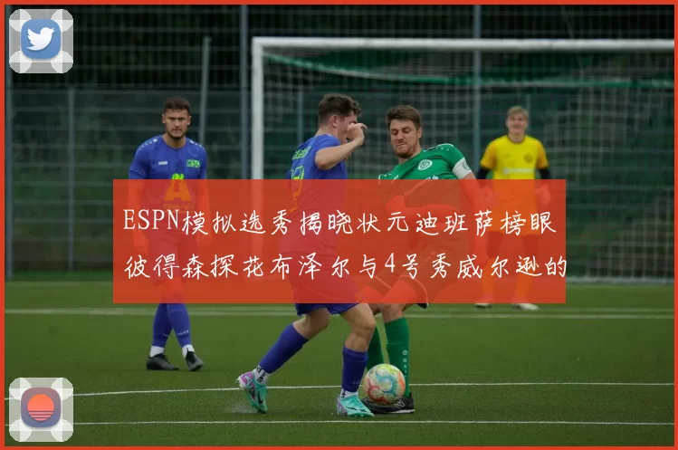 ESPN模拟选秀揭晓状元迪班萨榜眼彼得森探花布泽尔与4号秀威尔逊的精彩表现