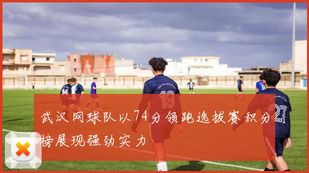 武汉网球队以74分领跑选拔赛积分榜展现强劲实力
