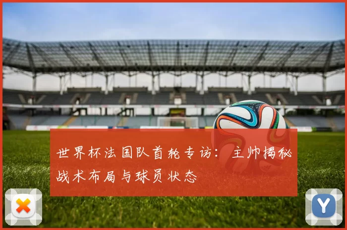 世界杯法国队首轮专访：主帅揭秘战术布局与球员状态