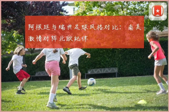 阿根廷与瑞典足球风格对比：南美激情对阵北欧纪律