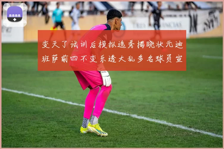 变天了试训后模拟选秀揭晓状元迪班萨前四不变乐透大乱多名球员宣布退选
