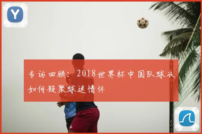 专访回顾：2018世界杯中国队球衣如何凝聚球迷情怀