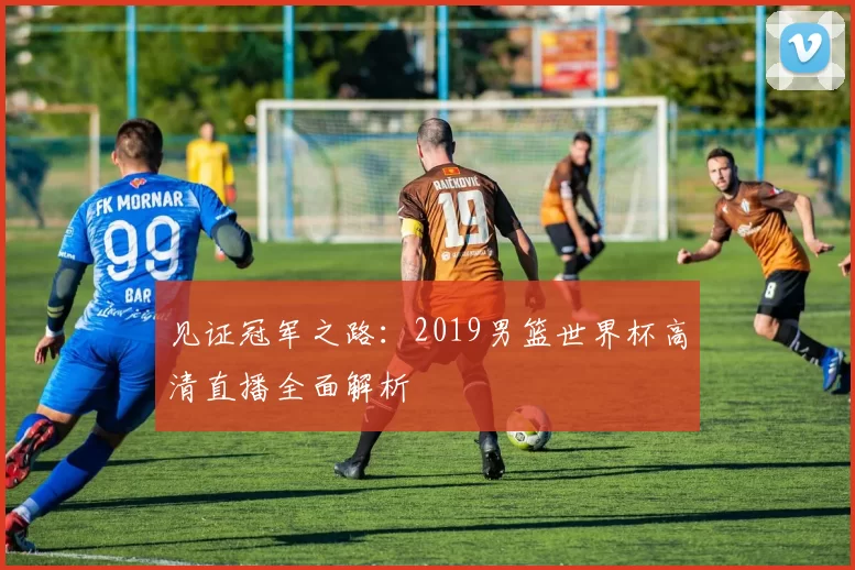 见证冠军之路：2019男篮世界杯高清直播全面解析